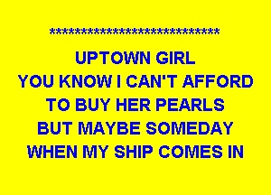 mmmxmmmmmmmmmm

UPTOWN GIRL
YOU KNOW I CAN'T AFFORD
TO BUY HER PEARLS
BUT MAYBE SOMEDAY
WHEN MY SHIP COMES IN