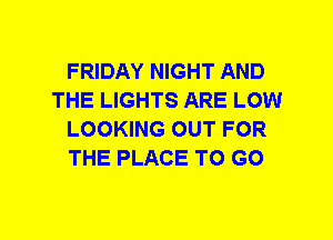 FRIDAY NIGHT AND
THE LIGHTS ARE LOW
LOOKING OUT FOR
THE PLACE TO GO