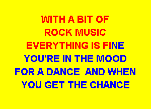 WITH A BIT OF
ROCK MUSIC
EVERYTHING IS FINE
YOU'RE IN THE MOOD
FOR A DANCE AND WHEN
YOU GET THE CHANCE