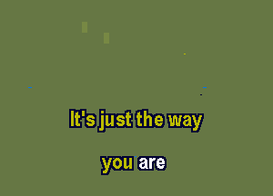 It's just the way

you are
