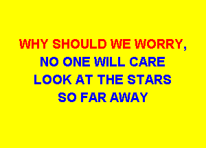 WHY SHOULD WE WORRY,
NO ONE WILL CARE
LOOK AT THE STARS
SO FAR AWAY