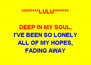 mmmm L U L umxmm

DEEP IN MY SOUL,
I'VE BEEN SO LONELY
ALL OF MY HOPES,
FADING AWAY