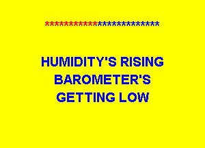 xxxxxxxxxxxxxxxxxxmmm

HUMIDITY'S RISING
BAROMETER'S
GETTING LOW