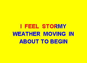 I FEEL STORMY
WEATHER MOVING IN
ABOUT T0 BEGIN