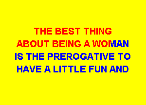 THE BEST THING
ABOUT BEING A WOMAN
IS THE PREROGATIVE TO
HAVE A LITTLE FUN AND
