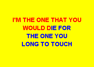 I'M THE ONE THAT YOU
WOULD DIE FOR
THE ONE YOU
LONG T0 TOUCH