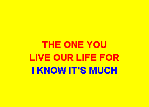 THE ONE YOU
LIVE OUR LIFE FOR
I KNOW IT'S MUCH