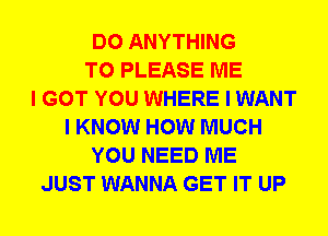 DO ANYTHING
T0 PLEASE ME
I GOT YOU WHERE I WANT
I KNOW HOW MUCH
YOU NEED ME
JUST WANNA GET IT UP