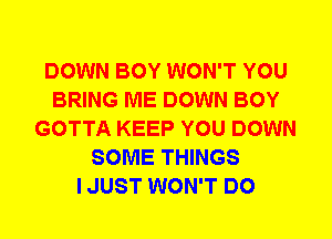 DOWN BOY WON'T YOU
BRING ME DOWN BOY
GOTTA KEEP YOU DOWN
SOME THINGS
I JUST WON'T DO