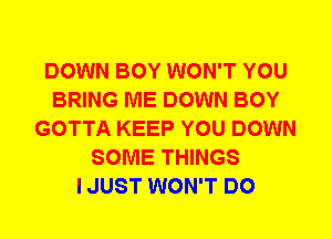 DOWN BOY WON'T YOU
BRING ME DOWN BOY
GOTTA KEEP YOU DOWN
SOME THINGS
I JUST WON'T DO