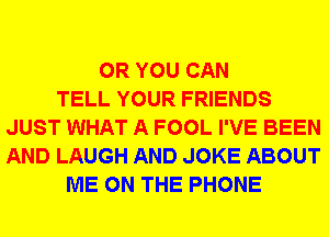 OR YOU CAN
TELL YOUR FRIENDS
JUST WHAT A FOOL I'VE BEEN
AND LAUGH AND JOKE ABOUT
ME ON THE PHONE
