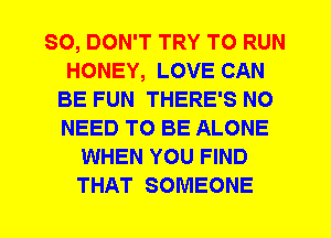 SO, DON'T TRY TO RUN
HONEY, LOVE CAN
BE FUN THERE'S NO
NEED TO BE ALONE
WHEN YOU FIND
THAT SOMEONE