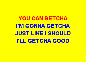 YOU CAN BETCHA
I'M GONNA GETCHA
JUST LIKE I SHOULD
I'LL GETCHA GOOD