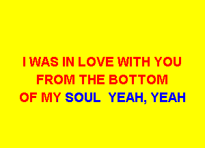 I WAS IN LOVE WITH YOU
FROM THE BOTTOM
OF MY SOUL YEAH, YEAH