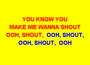 YOU KNOW YOU
MAKE ME WANNA SHOUT
00H, SHOUT, 00H, SHOUT,
00H, SHOUT, 00H