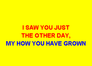 I SAW YOU JUST
THE OTHER DAY,
MY HOW YOU HAVE GROWN