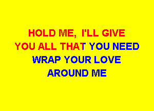 HOLD ME, I'LL GIVE
YOU ALL THAT YOU NEED
WRAP YOUR LOVE
AROUND ME