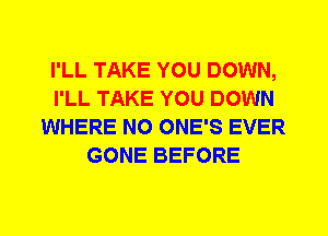 I'LL TAKE YOU DOWN,
I'LL TAKE YOU DOWN
WHERE N0 ONE'S EVER
GONE BEFORE