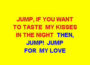 JUMP, IF YOU WANT
TO TASTE MY KISSES
IN THE NIGHT THEN,
JUMP! JUMP
FOR MY LOVE