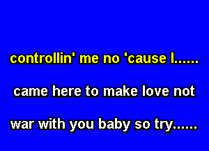 controllin' me no 'cause I ......

came here to make love not

war with you baby so try ......