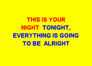 THIS IS YOUR
NIGHT TONIGHT,
EVERYTHING IS GOING
TO BE ALRIGHT