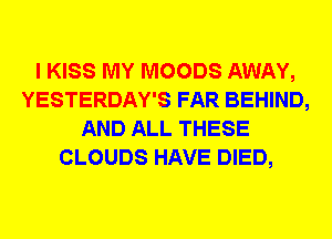 I KISS MY MOODS AWAY,
YESTERDAY'S FAR BEHIND,
AND ALL THESE
CLOUDS HAVE DIED,