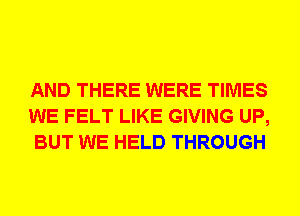 AND THERE WERE TIMES
WE FELT LIKE GIVING UP,
BUT WE HELD THROUGH
