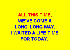 ALL THIS TIME,
WE'VE COME A
LONG LONG WAY,

I WAITED A LIFE TIME
FOR TODAY,