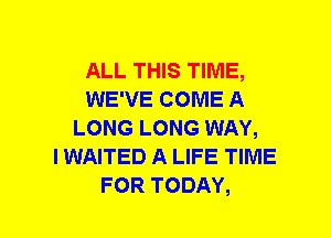 ALL THIS TIME,
WE'VE COME A
LONG LONG WAY,

I WAITED A LIFE TIME
FOR TODAY,