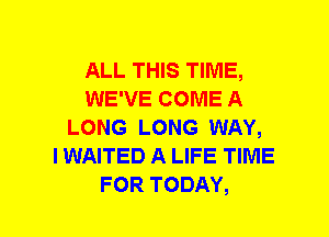 ALL THIS TIME,
WE'VE COME A
LONG LONG WAY,

I WAITED A LIFE TIME
FOR TODAY,