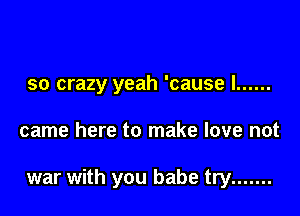 so crazy yeah 'cause I ......

came here to make love not

war with you babe try .......