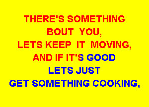 THERE'S SOMETHING
BOUT YOU,

LETS KEEP IT MOVING,
AND IF IT'S GOOD
LETS JUST
GET SOMETHING COOKING,