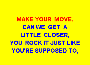 MAKE YOUR MOVE,
CAN WE GET A
LITTLE CLOSER,
YOU ROCK IT JUST LIKE
YOU'RE SUPPOSED T0,