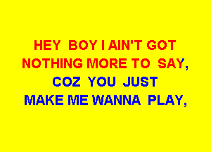 HEY BOY I AIN'T GOT
NOTHING MORE TO SAY,
COZ YOU JUST
MAKE ME WANNA PLAY,
