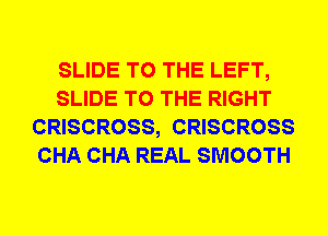 SLIDE TO THE LEFT,
SLIDE TO THE RIGHT
CRISCROSS, CRISCROSS
CHA CHA REAL SMOOTH