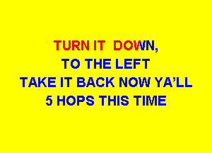 TURN IT DOWN,
TO THE LEFT
TAKE IT BACK NOW YNLL
5 HOPS THIS TIME