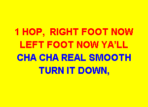 1 HOP, RIGHT FOOT NOW
LEFT FOOT NOW YNLL
CHA CHA REAL SMOOTH
TURN IT DOWN,