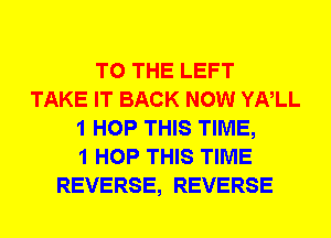 TO THE LEFT
TAKE IT BACK NOW YNLL
1 HOP THIS TIME,
1 HOP THIS TIME
REVERSE, REVERSE