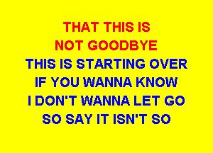 THAT THIS IS
NOT GOODBYE
THIS IS STARTING OVER
IF YOU WANNA KNOW
I DON'T WANNA LET G0
SO SAY IT ISN'T SO