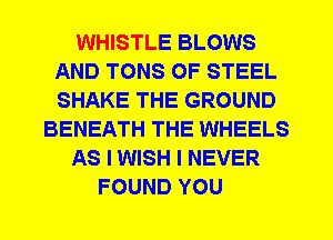 WHISTLE BLOWS
AND TONS OF STEEL
SHAKE THE GROUND

BENEATH THE WHEELS

AS I WISH I NEVER

FOUND YOU