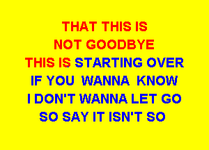 THAT THIS IS
NOT GOODBYE
THIS IS STARTING OVER
IF YOU WANNA KNOW
I DON'T WANNA LET G0
SO SAY IT ISN'T SO