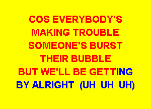 COS EVERYBODY'S
MAKING TROUBLE
SOMEONE'S BURST
THEIR BUBBLE
BUT WE'LL BE GETTING
BY ALRIGHT (UH UH UH)