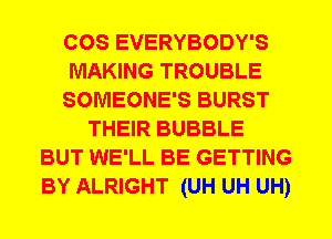 COS EVERYBODY'S
MAKING TROUBLE
SOMEONE'S BURST
THEIR BUBBLE
BUT WE'LL BE GETTING
BY ALRIGHT (UH UH UH)