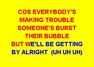 COS EVERYBODY'S
MAKING TROUBLE
SOMEONE'S BURST
THEIR BUBBLE
BUT WE'LL BE GETTING
BY ALRIGHT (UH UH UH)