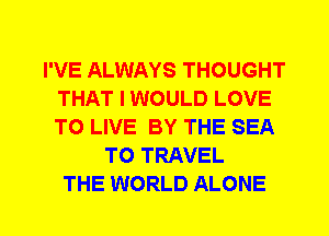 I'VE ALWAYS THOUGHT
THAT I WOULD LOVE
TO LIVE BY THE SEA

TO TRAVEL
THE WORLD ALONE