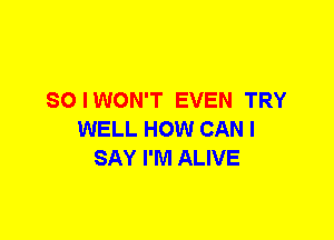 SO I WON'T EVEN TRY
WELL HOW CAN I
SAY I'M ALIVE