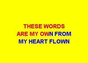 THESE WORDS
ARE MY OWN FROM
MY HEART FLOWN