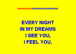 xxxxxxxxxxxxxxxmmmm

EVERY NIGHT
IN MY DREAMS
I SEE YOU,

I FEEL YOU,
