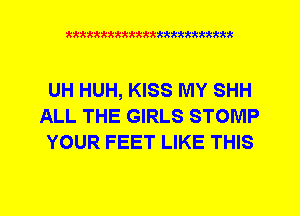 xkkkkkkkkkttttkkkkkkkkkt

UH HUH, KISS MY SHH
ALL THE GIRLS STOMP
YOUR FEET LIKE THIS