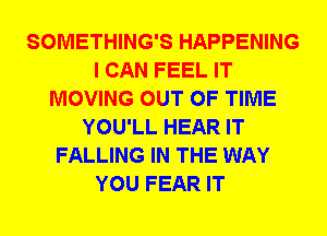 SOMETHING'S HAPPENING
I CAN FEEL IT
MOVING OUT OF TIME
YOU'LL HEAR IT
FALLING IN THE WAY
YOU FEAR IT